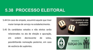 5.38 PROCESSO ELEITORAL
5.44 Em caso de empate, assumirá aquele que tiver
maior tempo de serviço no estabelecimento.
5.45 Os candidatos votados e não eleitos serão
relacionados na ata de eleição e apuração,
em ordem decrescente de votos,
possibilitando nomeação posterior, em caso
de vacância de suplentes.
 