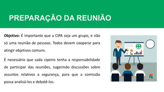 PREPARAÇÃO DA REUNIÃO
Objetivo: É importante que a CIPA seja um grupo, e não
só uma reunião de pessoas. Todos devem cooperar para
atingir objetivos comuns.
É necessário que cada cipeiro tenha a responsabilidade
de participar das reuniões, sugerindo discussões sobre
assuntos relativos a segurança, para que a comissão
possa analisá-los e debatê-los.
 