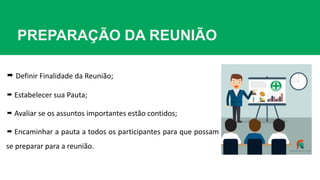PREPARAÇÃO DA REUNIÃO
 Definir Finalidade da Reunião;
 Estabelecer sua Pauta;
 Avaliar se os assuntos importantes estão contidos;
 Encaminhar a pauta a todos os participantes para que possam
se preparar para a reunião.
 
