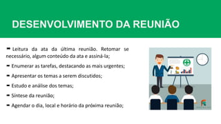 DESENVOLVIMENTO DA REUNIÃO
 Leitura da ata da última reunião. Retomar se
necessário, algum conteúdo da ata e assiná-la;
 Enumerar as tarefas, destacando as mais urgentes;
 Apresentar os temas a serem discutidos;
 Estudo e análise dos temas;
 Síntese da reunião;
 Agendar o dia, local e horário da próxima reunião;
 
