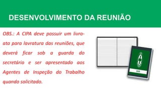 DESENVOLVIMENTO DA REUNIÃO
OBS.: A CIPA deve possuir um livro-
ata para lavratura das reuniões, que
deverá ficar sob a guarda do
secretário e ser apresentado aos
Agentes de Inspeção do Trabalho
quando solicitado.
 