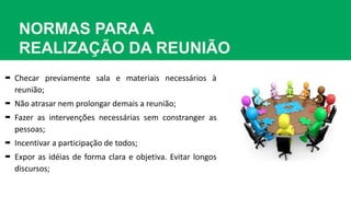 NORMAS PARA A
REALIZAÇÃO DA REUNIÃO
 Checar previamente sala e materiais necessários à
reunião;
 Não atrasar nem prolongar demais a reunião;
 Fazer as intervenções necessárias sem constranger as
pessoas;
 Incentivar a participação de todos;
 Expor as idéias de forma clara e objetiva. Evitar longos
discursos;
 
