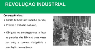 REVOLUÇÃO INDUSTRIAL
Consequências:
 Limite 12 horas de trabalho por dia,
 Proibia o trabalho noturno,
 Obrigava os empregadores a lavar
as paredes das fábricas duas vezes
por ano, e tornava obrigatória a
ventilação do ambiente.
 