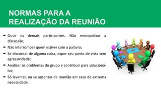 NORMAS PARA A
REALIZAÇÃO DA REUNIÃO
 Ouvir os demais participantes. Não monopolizar a
discussão;
 Não interromper quem estiver com a palavra;
 Se discordar de alguma coisa, expor seu ponto de vista sem
agressividade;
 Analisar os problemas do grupo e contribuir para solucioná-
los;
 Só levantar, ou se ausentar da reunião em caso de extrema
necessidade.
 