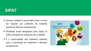 SIPAT
 Semana voltada à prevenção, tanto no que
diz respeito aos acidentes do trabalho
quanto às doenças ocupacionais.
 Atividade anual obrigatória para todas as
CIPAs realizada em conjunto com o SESMT.
 É a continuidade dos trabalhos voltados
para a prevenção de acidentes e doenças
ocupacionais.
 