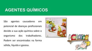 AGENTES QUÍMICOS
São agentes causadores em
potencial de doenças profissionais
devido a sua ação química sobre o
organismo dos trabalhadores.
Podem ser encontrados na forma
sólida, líquida e gasosa.
 