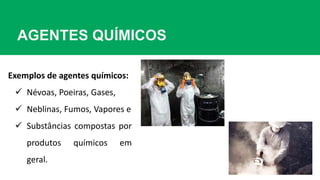 AGENTES QUÍMICOS
Exemplos de agentes químicos:
 Névoas, Poeiras, Gases,
 Neblinas, Fumos, Vapores e
 Substâncias compostas por
produtos químicos em
geral.
 