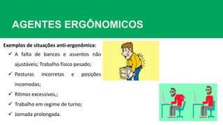 AGENTES ERGÔNOMICOS
Exemplos de situações anti-ergonômica:
 A falta de bancos e assentos não
ajustáveis; Trabalho físico pesado;
 Posturas incorretas e posições
incomodas;
 Ritmos excessivos,;
 Trabalho em regime de turno;
 Jornada prolongada.
 