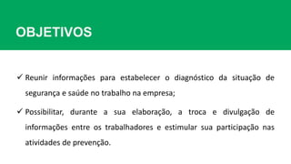 OBJETIVOS
 Reunir informações para estabelecer o diagnóstico da situação de
segurança e saúde no trabalho na empresa;
 Possibilitar, durante a sua elaboração, a troca e divulgação de
informações entre os trabalhadores e estimular sua participação nas
atividades de prevenção.
 