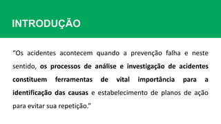 INTRODUÇÃO
“Os acidentes acontecem quando a prevenção falha e neste
sentido, os processos de análise e investigação de acidentes
constituem ferramentas de vital importância para a
identificação das causas e estabelecimento de planos de ação
para evitar sua repetição.”
 