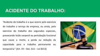ACIDENTE DO TRABALHO:
“Acidente do trabalho é o que ocorre pelo exercício
do trabalho a serviço da empresa, ou ainda, pelo
exercício do trabalho dos segurados especiais,
provocando lesão corporal ou pertubação funcional
que cause a morte, a perda ou redução da
capacidade para o trabalho permanente ou
temporária.” (Art. 19 – Dec. 611 – Lei 8213)
 