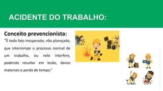 ACIDENTE DO TRABALHO:
“É todo fato inesperado, não planejado,
que interrompe o processo normal de
um trabalho, ou nele interfere,
podendo resultar em lesão, danos
materiais e perda de tempo.”
Conceito prevencionista:
 