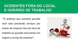 ACIDENTES FORA DO LOCAL
E HORÁRIO DE TRABALHO
“O acidente que acontece quando
você está prestando serviços por
ordem da empresa fora do local de
trabalho ou quando você estiver em
viagem a serviço da empresa”.
 