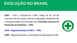 EVOLUÇÃO NO BRASIL
1944 – Com o Decreto-Lei 7.036, artigo 82 de 10 de
novembro de foi criada a primeira legislação estabelecendo
a obrigatoriedade de formação das Comissões Internas de
Prevenção de Acidentes – CIPA.
1978 – Regulamentação da NR 5 – CIPA.
1999 – Regulamentação e atualização da legislação da CIPA.
 