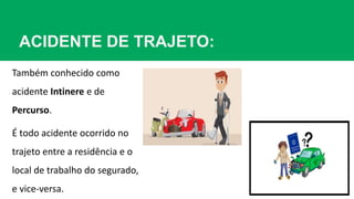 ACIDENTE DE TRAJETO:
Também conhecido como
acidente Intinere e de
Percurso.
É todo acidente ocorrido no
trajeto entre a residência e o
local de trabalho do segurado,
e vice-versa.
 