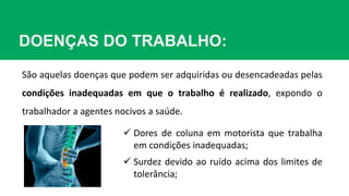 DOENÇAS DO TRABALHO:
São aquelas doenças que podem ser adquiridas ou desencadeadas pelas
condições inadequadas em que o trabalho é realizado, expondo o
trabalhador a agentes nocivos a saúde.
 Dores de coluna em motorista que trabalha
em condições inadequadas;
 Surdez devido ao ruído acima dos limites de
tolerância;
 