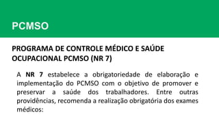 PCMSO
A NR 7 estabelece a obrigatoriedade de elaboração e
implementação do PCMSO com o objetivo de promover e
preservar a saúde dos trabalhadores. Entre outras
providências, recomenda a realização obrigatória dos exames
médicos:
PROGRAMA DE CONTROLE MÉDICO E SAÚDE
OCUPACIONAL PCMSO (NR 7)
 