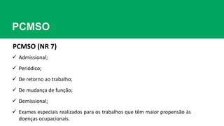 PCMSO
PCMSO (NR 7)
 Admissional;
 Periódico;
 De retorno ao trabalho;
 De mudança de função;
 Demissional;
 Exames especiais realizados para os trabalhos que têm maior propensão às
doenças ocupacionais.
 