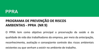 PPRA
PROGRAMA DE PREVENÇÃO DE RISCOS
AMBIENTAIS - PPRA (NR 9)
O PPRA tem como objetivo principal a preservação da saúde e da
qualidade de vida dos trabalhadores da empresa, por meio da antecipação,
reconhecimento, avaliação e conseqüente controle dos riscos ambientais
existentes ou que venham a existir no ambiente de trabalho.
 