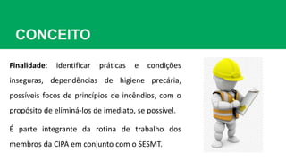 CONCEITO
Finalidade: identificar práticas e condições
inseguras, dependências de higiene precária,
possíveis focos de princípios de incêndios, com o
propósito de eliminá-los de imediato, se possível.
É parte integrante da rotina de trabalho dos
membros da CIPA em conjunto com o SESMT.
 