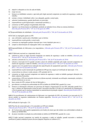 a)   adquirir o adequado ao risco de cada atividade;
b)   exigir seu uso;
c)   fornecer ao trabalhador somente o aprovado pelo órgão nacional competente em matéria de segurança e saúde no
     trabalho;
d)   orientar e treinar o trabalhador sobre o uso adequado, guarda e conservação;
e)   substituir imediatamente, quando danificado ou extraviado;
f)   responsabilizar-se pela higienização e manutenção periódica; e,
g)   comunicar ao MTE qualquer irregularidade observada.
h)   registrar o seu fornecimento ao trabalhador, podendo ser adotados livros, fichas ou sistema eletrônico.
     (Inserida pela Portaria SIT n.º 107, de 25 de agosto de 2009)

6.7 Responsabilidades do trabalhador. (Alterado pela Portaria SIT n.º 194, de 07 de dezembro de 2010)

6.7.1 Cabe ao empregado quanto ao EPI:
a) usar, utilizando-o apenas para a finalidade a que se destina;
b) responsabilizar-se pela guarda e conservação;
c) comunicar ao empregador qualquer alteração que o torne impróprio para uso; e,
d) cumprir as determinações do empregador sobre o uso adequado.

6.8 Responsabilidades de fabricantes e/ou importadores. (Alterado pela Portaria SIT n.º 194, de 07 de dezembro de
2010)

6.8.1 O fabricante nacional ou o importador deverá:
a) cadastrar-se junto ao órgão nacional competente em matéria de segurança e saúde no trabalho; (Alterado pela
     Portaria SIT n.º 194, de 07 de dezembro de 2010)
b) solicitar a emissão do CA; (Alterado pela Portaria SIT n.º 194, de 07 de dezembro de 2010)
c) solicitar a renovação do CA quando vencido o prazo de validade estipulado pelo órgão nacional competente em
     matéria de segurança e saúde do trabalho; (Alterado pela Portaria SIT n.º 194, de 07 de dezembro de 2010)
d) requerer novo CA quando houver alteração das especificações do equipamento aprovado; (Alterado pela Portaria
     SIT n.º 194, de 07 de dezembro de 2010)
e) responsabilizar-se pela manutenção da qualidade do EPI que deu origem ao Certificado de Aprovação - CA;
f) comercializar ou colocar à venda somente o EPI, portador de CA;
g) comunicar ao órgão nacional competente em matéria de segurança e saúde no trabalho quaisquer alterações dos
     dados cadastrais fornecidos;
h) comercializar o EPI com instruções técnicas no idioma nacional, orientando sua utilização, manutenção, restrição e
     demais referências ao seu uso;
i)   fazer constar do EPI o número do lote de fabricação; e,
j)   providenciar a avaliação da conformidade do EPI no âmbito do SINMETRO, quando for o caso;
k) fornecer as informações referentes aos processos de limpeza e higienização de seus EPI, indicando quando for o
     caso, o número de higienizações acima do qual é necessário proceder à revisão ou à substituição do equipamento,
     a fim de garantir que os mesmos mantenham as características de proteção original. (Inserido pela Portaria SIT n.º
     194, de 07 de dezembro de 2010)

6.8.1.1 Os procedimentos de cadastramento de fabricante e/ou importador de EPI e de emissão e/ou renovação de CA
devem atender os requisitos estabelecidos em Portaria específica. (Inserido pela Portaria SIT n.º 194, de 07 de
dezembro de 2010)

6.9 Certificado de Aprovação - CA

6.9.1 Para fins de comercialização o CA concedido aos EPI terá validade:
(Alterado pela Portaria SIT n.º 194, de 07 de dezembro de 2010)
a) de 5 (cinco) anos, para aqueles equipamentos com laudos de ensaio que não tenham sua conformidade avaliada no
      âmbito do SINMETRO;
b) do prazo vinculado à avaliação da conformidade no âmbito do SINMETRO, quando for o caso.

6.9.2 O órgão nacional competente em matéria de segurança e saúde no trabalho, quando necessário e mediante
justificativa, poderá estabelecer prazos diversos daqueles dispostos no subitem 6.9.1.
                                                                                                          2
 
