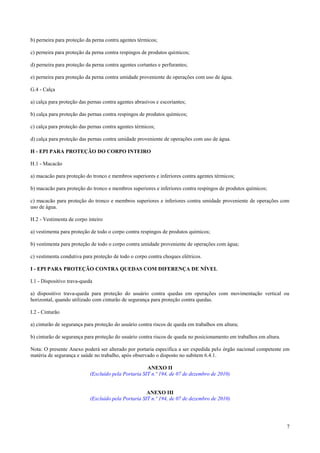 b) perneira para proteção da perna contra agentes térmicos;

c) perneira para proteção da perna contra respingos de produtos químicos;

d) perneira para proteção da perna contra agentes cortantes e perfurantes;

e) perneira para proteção da perna contra umidade proveniente de operações com uso de água.

G.4 - Calça

a) calça para proteção das pernas contra agentes abrasivos e escoriantes;

b) calça para proteção das pernas contra respingos de produtos químicos;

c) calça para proteção das pernas contra agentes térmicos;

d) calça para proteção das pernas contra umidade proveniente de operações com uso de água.

H - EPI PARA PROTEÇÃO DO CORPO INTEIRO

H.1 - Macacão

a) macacão para proteção do tronco e membros superiores e inferiores contra agentes térmicos;

b) macacão para proteção do tronco e membros superiores e inferiores contra respingos de produtos químicos;

c) macacão para proteção do tronco e membros superiores e inferiores contra umidade proveniente de operações com
uso de água.

H.2 - Vestimenta de corpo inteiro

a) vestimenta para proteção de todo o corpo contra respingos de produtos químicos;

b) vestimenta para proteção de todo o corpo contra umidade proveniente de operações com água;

c) vestimenta condutiva para proteção de todo o corpo contra choques elétricos.

I - EPI PARA PROTEÇÃO CONTRA QUEDAS COM DIFERENÇA DE NÍVEL

I.1 - Dispositivo trava-queda

a) dispositivo trava-queda para proteção do usuário contra quedas em operações com movimentação vertical ou
horizontal, quando utilizado com cinturão de segurança para proteção contra quedas.

I.2 - Cinturão

a) cinturão de segurança para proteção do usuário contra riscos de queda em trabalhos em altura;

b) cinturão de segurança para proteção do usuário contra riscos de queda no posicionamento em trabalhos em altura.

Nota: O presente Anexo poderá ser alterado por portaria específica a ser expedida pelo órgão nacional competente em
matéria de segurança e saúde no trabalho, após observado o disposto no subitem 6.4.1.

                                                      ANEXO II
                            (Excluído pela Portaria SIT n.º 194, de 07 de dezembro de 2010)


                                                      ANEXO III
                            (Excluído pela Portaria SIT n.º 194, de 07 de dezembro de 2010)




                                                                                                                     7
 