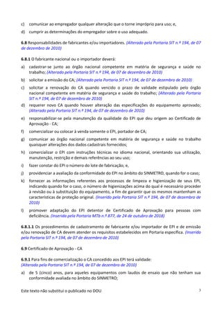 Este texto não substitui o publicado no DOU 3
c) comunicar ao empregador qualquer alteração que o torne impróprio para uso; e,
d) cumprir as determinações do empregador sobre o uso adequado.
6.8 Responsabilidades de fabricantes e/ou importadores. (Alterado pela Portaria SIT n.º 194, de 07
de dezembro de 2010)
6.8.1 O fabricante nacional ou o importador deverá:
a) cadastrar-se junto ao órgão nacional competente em matéria de segurança e saúde no
trabalho; (Alterado pela Portaria SIT n.º 194, de 07 de dezembro de 2010)
b) solicitar a emissão do CA; (Alterado pela Portaria SIT n.º 194, de 07 de dezembro de 2010)
c) solicitar a renovação do CA quando vencido o prazo de validade estipulado pelo órgão
nacional competente em matéria de segurança e saúde do trabalho; (Alterado pela Portaria
SIT n.º 194, de 07 de dezembro de 2010)
d) requerer novo CA quando houver alteração das especificações do equipamento aprovado;
(Alterado pela Portaria SIT n.º 194, de 07 de dezembro de 2010)
e) responsabilizar-se pela manutenção da qualidade do EPI que deu origem ao Certificado de
Aprovação - CA;
f) comercializar ou colocar à venda somente o EPI, portador de CA;
g) comunicar ao órgão nacional competente em matéria de segurança e saúde no trabalho
quaisquer alterações dos dados cadastrais fornecidos;
h) comercializar o EPI com instruções técnicas no idioma nacional, orientando sua utilização,
manutenção, restrição e demais referências ao seu uso;
i) fazer constar do EPI o número do lote de fabricação; e,
j) providenciar a avaliação da conformidade do EPI no âmbito do SINMETRO, quando for o caso;
k) fornecer as informações referentes aos processos de limpeza e higienização de seus EPI,
indicando quando for o caso, o número de higienizações acima do qual é necessário proceder
à revisão ou à substituição do equipamento, a fim de garantir que os mesmos mantenham as
características de proteção original. (Inserido pela Portaria SIT n.º 194, de 07 de dezembro de
2010)
l) promover adaptação do EPI detentor de Certificado de Aprovação para pessoas com
deficiência. (Inserida pela Portaria MTb n.º 877, de 24 de outubro de 2018)
6.8.1.1 Os procedimentos de cadastramento de fabricante e/ou importador de EPI e de emissão
e/ou renovação de CA devem atender os requisitos estabelecidos em Portaria específica. (Inserido
pela Portaria SIT n.º 194, de 07 de dezembro de 2010)
6.9 Certificado de Aprovação - CA
6.9.1 Para fins de comercialização o CA concedido aos EPI terá validade:
(Alterado pela Portaria SIT n.º 194, de 07 de dezembro de 2010)
a) de 5 (cinco) anos, para aqueles equipamentos com laudos de ensaio que não tenham sua
conformidade avaliada no âmbito do SINMETRO;
 