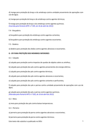 Este texto não substitui o publicado no DOU 9
d) manga para proteção do braço e do antebraço contra umidade proveniente de operações com
uso de água;
e) manga para proteção do braço e do antebraço contra agentes térmicos;
f) manga para proteção do braço e do antebraço contra agentes químicos.
(Inserida pela Portaria MTE n.º 505, de 16 de abril de 2015)
F.4 - Braçadeira
a) braçadeira para proteção do antebraço contra agentes cortantes;
b) braçadeira para proteção do antebraço contra agentes escoriantes.
F.5 - Dedeira
a) dedeira para proteção dos dedos contra agentes abrasivos e escoriantes.
G - EPI PARA PROTEÇÃO DOS MEMBROS INFERIORES
G.1 - Calçado
a) calçado para proteção contra impactos de quedas de objetos sobre os artelhos;
b) calçado para proteção dos pés contra agentes provenientes de energia elétrica;
c) calçado para proteção dos pés contra agentes térmicos;
d) calçado para proteção dos pés contra agentes abrasivos e escoriantes;
e) calçado para proteção dos pés contra agentes cortantes e perfurantes;
f) calçado para proteção dos pés e pernas contra umidade proveniente de operações com uso de
água;
g) calçado para proteção dos pés e pernas contra agentes químicos.
(Alterada pela Portaria MTE n.º 505, de 16 de abril de 2015)
G.2 - Meia
a) meia para proteção dos pés contra baixas temperaturas.
G.3 - Perneira
a) perneira para proteção da perna contra agentes abrasivos e escoriantes;
b) perneira para proteção da perna contra agentes térmicos;
 
