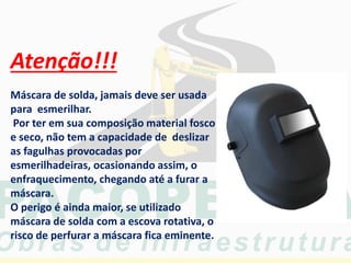 Atenção!!!
Máscara de solda, jamais deve ser usada
para esmerilhar.
Por ter em sua composição material fosco
e seco, não tem a capacidade de deslizar
as fagulhas provocadas por
esmerilhadeiras, ocasionando assim, o
enfraquecimento, chegando até a furar a
máscara.
O perigo é ainda maior, se utilizado
máscara de solda com a escova rotativa, o
risco de perfurar a máscara fica eminente.
 