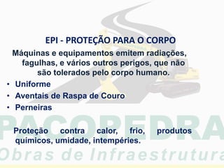 EPI - PROTEÇÃO PARA O CORPO
Máquinas e equipamentos emitem radiações,
fagulhas, e vários outros perigos, que não
são tolerados pelo corpo humano.
• Uniforme
• Aventais de Raspa de Couro
• Perneiras
Proteção contra calor, frio, produtos
químicos, umidade, intempéries.
 