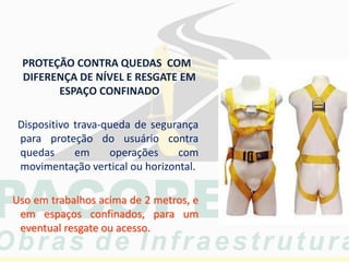 PROTEÇÃO CONTRA QUEDAS COM
DIFERENÇA DE NÍVEL E RESGATE EM
ESPAÇO CONFINADO
Dispositivo trava-queda de segurança
para proteção do usuário contra
quedas em operações com
movimentação vertical ou horizontal.
Uso em trabalhos acima de 2 metros, e
em espaços confinados, para um
eventual resgate ou acesso.
 