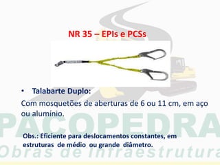 • Talabarte Duplo:
Com mosquetões de aberturas de 6 ou 11 cm, em aço
ou alumínio.
Obs.: Eficiente para deslocamentos constantes, em
estruturas de médio ou grande diâmetro.
NR 35 – EPIs e PCSs
 