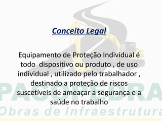 Equipamento de Proteção Individual é
todo dispositivo ou produto , de uso
individual , utilizado pelo trabalhador ,
destinado a proteção de riscos
suscetíveis de ameaçar a segurança e a
saúde no trabalho
Conceito Legal
 
