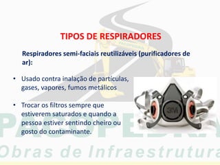TIPOS DE RESPIRADORES
• Usado contra inalação de partículas,
gases, vapores, fumos metálicos
• Trocar os filtros sempre que
estiverem saturados e quando a
pessoa estiver sentindo cheiro ou
gosto do contaminante.
Respiradores semi-faciais reutilizáveis (purificadores de
ar):
 
