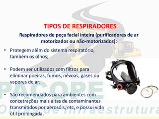 TIPOS DE RESPIRADORES
• Protegem além do sistema respiratório,
também os olhos;
• Podem ser utilizados com filtros para
eliminar poeiras, fumos, névoas, gases ou
vapores de ar;
• São recomendados para ambientes com
concetrações mais altas de contaminantes
transmitidos por aerosóis, etc, e possui vida
útil prolongada.
Respiradores de peça facial inteira (purificadores de ar
motorizados ou não-motorizados):
 