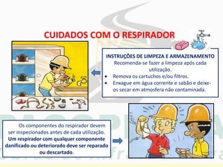 CUIDADOS COM O RESPIRADOR
INSTRUÇÕES DE LIMPEZA E ARMAZENAMENTO
Recomenda-se fazer a limpeza após cada
utilização.
 Remova os cartuchos e/ou filtros.
 Enxague em água corrente e sabão e deixe-
os secar em atmosfera não contaminada.
Os componentes do respirador devem
ser inspecionados antes de cada utilização.
Um respirador com qualquer componente
danificado ou deteriorado deve ser reparado
ou descartado.
 
