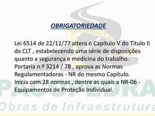 OBRIGATORIEDADE
Lei 6514 de 22/12/77 altera o Capítulo V do Título II
da CLT , estabelecendo uma série de disposições
quanto a segurança e medicina do trabalho.
Portaria n.º 3214 / 78 , aprova as Normas
Regulamentadoras - NR do mesmo Capítulo.
Inicia com 28 normas , dentre as quais a NR-06 -
Equipamentos de Proteção Individual.
 