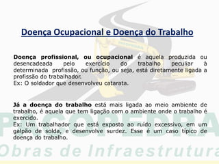 Doença Ocupacional e Doença do Trabalho
Doença profissional, ou ocupacional é aquela produzida ou
desencadeada pelo exercício do trabalho peculiar à
determinada profissão, ou função, ou seja, está diretamente ligada a
profissão do trabalhador.
Ex: O soldador que desenvolveu catarata.
Já a doença do trabalho está mais ligada ao meio ambiente de
trabalho, é aquela que tem ligação com o ambiente onde o trabalho é
exercido.
Ex: Um trabalhador que está exposto ao ruído excessivo, em um
galpão de solda, e desenvolve surdez. Esse é um caso típico de
doença do trabalho.
 