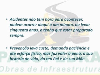 • Acidentes não tem hora para acontecer,
podem ocorrer daqui a um minuto, ou levar
cinquenta anos, e tenho que estar preparado
sempre.
• Prevenção leva custo, demanda paciência e
até esforço físico, mas faz valer a pena, a sua
história de vida, do teu Pai e de sua Mãe
 