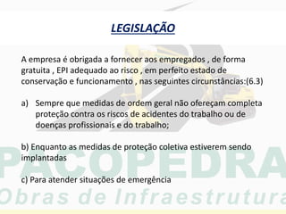 LEGISLAÇÃO
A empresa é obrigada a fornecer aos empregados , de forma
gratuita , EPI adequado ao risco , em perfeito estado de
conservação e funcionamento , nas seguintes circunstâncias:(6.3)
a) Sempre que medidas de ordem geral não ofereçam completa
proteção contra os riscos de acidentes do trabalho ou de
doenças profissionais e do trabalho;
b) Enquanto as medidas de proteção coletiva estiverem sendo
implantadas
c) Para atender situações de emergência
 