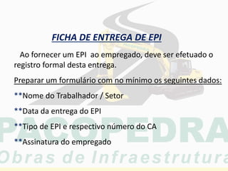 FICHA DE ENTREGA DE EPI
Ao fornecer um EPI ao empregado, deve ser efetuado o
registro formal desta entrega.
Preparar um formulário com no mínimo os seguintes dados:
**Nome do Trabalhador / Setor
**Data da entrega do EPI
**Tipo de EPI e respectivo número do CA
**Assinatura do empregado
 