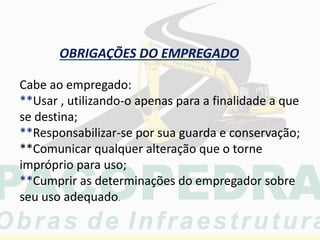 OBRIGAÇÕES DO EMPREGADO
Cabe ao empregado:
**Usar , utilizando-o apenas para a finalidade a que
se destina;
**Responsabilizar-se por sua guarda e conservação;
**Comunicar qualquer alteração que o torne
impróprio para uso;
**Cumprir as determinações do empregador sobre
seu uso adequado.
 