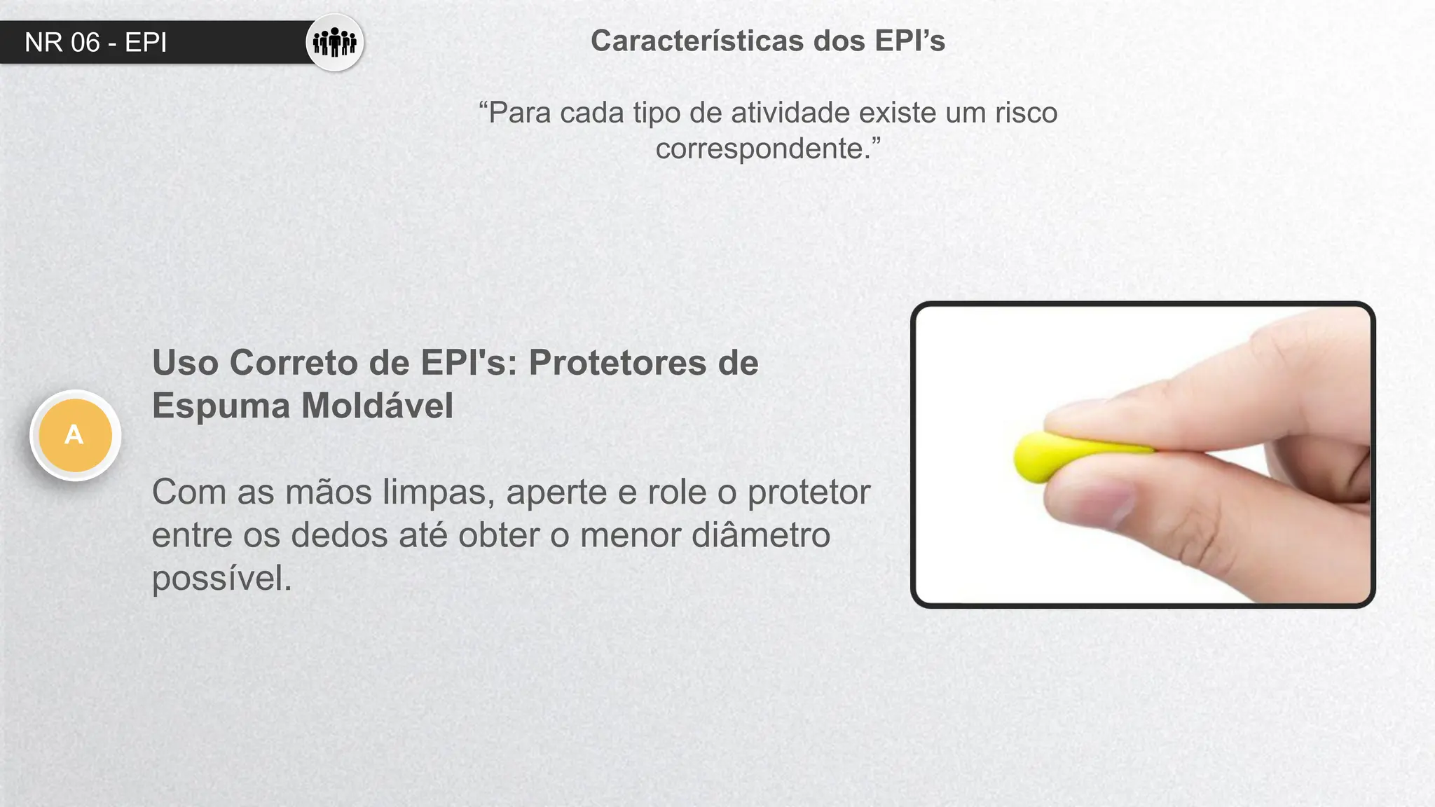 NR 06 - EPI Características dos EPI’s
“Para cada tipo de atividade existe um risco
correspondente.”
A
Uso Correto de EPI's: Protetores de
Espuma Moldável
Com as mãos limpas, aperte e role o protetor
entre os dedos até obter o menor diâmetro
possível.
 