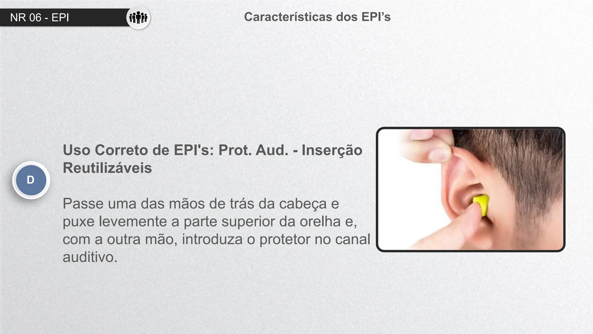 NR 06 - EPI Características dos EPI’s
D
Uso Correto de EPI's: Prot. Aud. - Inserção
Reutilizáveis
Passe uma das mãos de trás da cabeça e
puxe levemente a parte superior da orelha e,
com a outra mão, introduza o protetor no canal
auditivo.
 