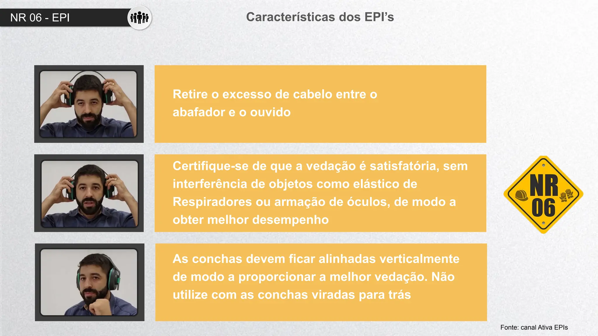 NR 06 - EPI Características dos EPI’s
01
02
03
Retire o excesso de cabelo entre o
abafador e o ouvido
Certifique-se de que a vedação é satisfatória, sem
interferência de objetos como elástico de
Respiradores ou armação de óculos, de modo a
obter melhor desempenho
As conchas devem ficar alinhadas verticalmente
de modo a proporcionar a melhor vedação. Não
utilize com as conchas viradas para trás
Fonte: canal Ativa EPIs
 