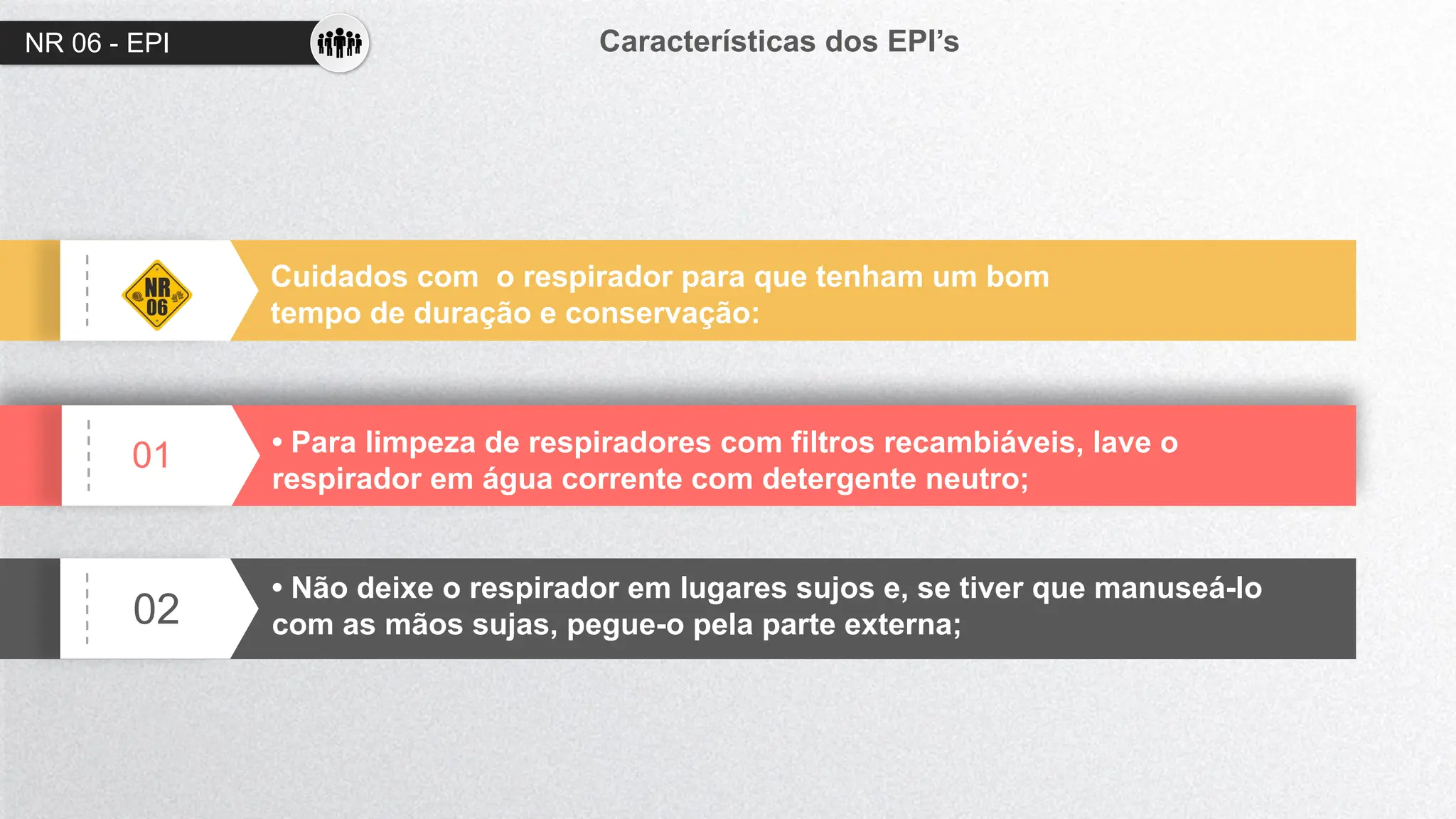 NR 06 - EPI Características dos EPI’s
01
02
Cuidados com o respirador para que tenham um bom
tempo de duração e conservação:
• Para limpeza de respiradores com filtros recambiáveis, lave o
respirador em água corrente com detergente neutro;
• Não deixe o respirador em lugares sujos e, se tiver que manuseá-lo
com as mãos sujas, pegue-o pela parte externa;
 