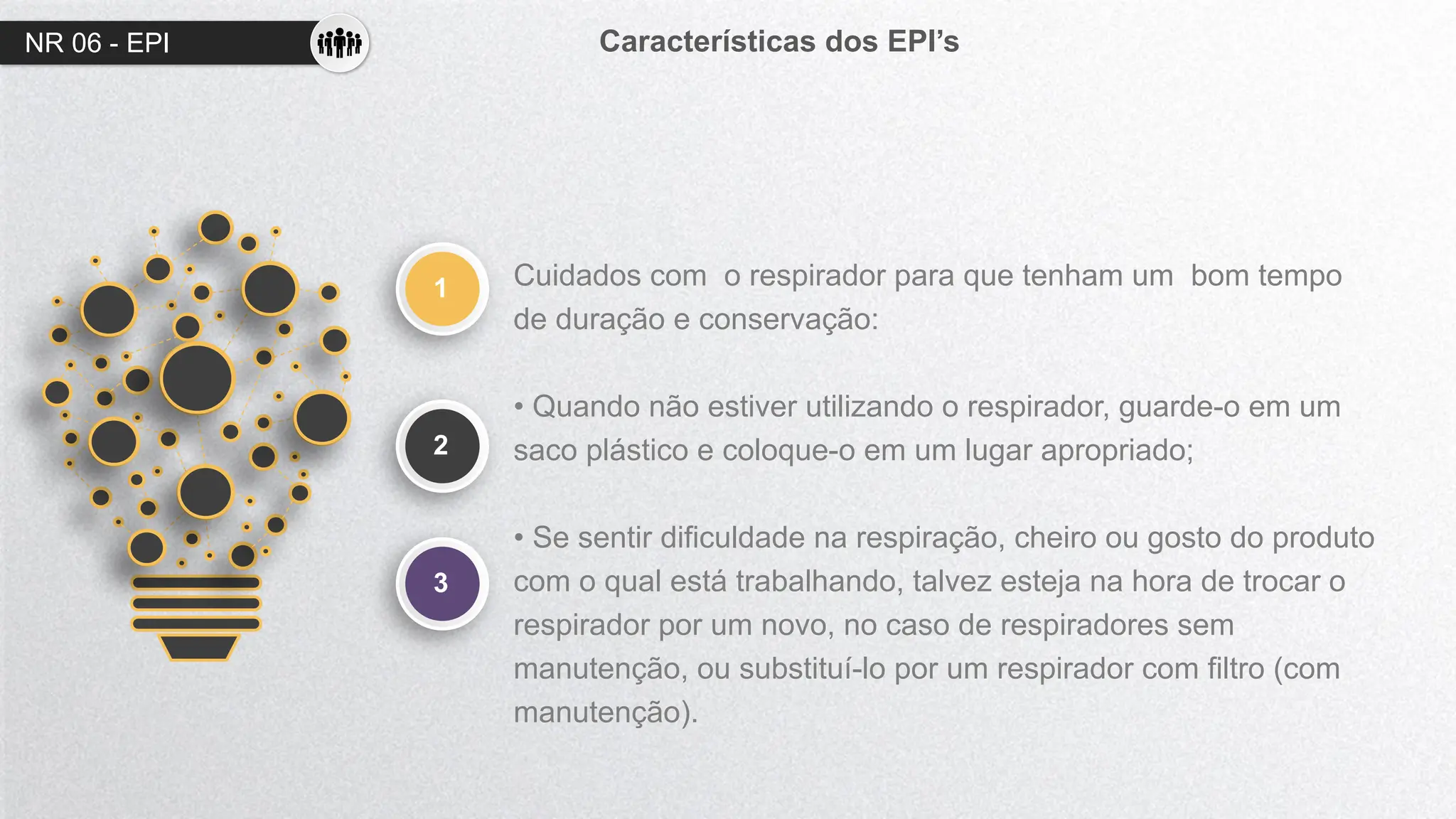 NR 06 - EPI Características dos EPI’s
1
2
Cuidados com o respirador para que tenham um bom tempo
de duração e conservação:
• Quando não estiver utilizando o respirador, guarde-o em um
saco plástico e coloque-o em um lugar apropriado;
• Se sentir dificuldade na respiração, cheiro ou gosto do produto
com o qual está trabalhando, talvez esteja na hora de trocar o
respirador por um novo, no caso de respiradores sem
manutenção, ou substituí-lo por um respirador com filtro (com
manutenção).
3
 