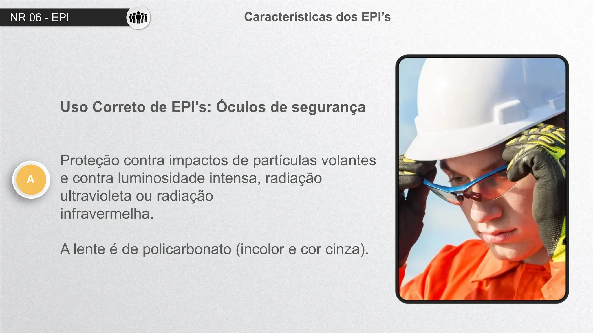 NR 06 - EPI Características dos EPI’s
A
Uso Correto de EPI's: Óculos de segurança
Proteção contra impactos de partículas volantes
e contra luminosidade intensa, radiação
ultravioleta ou radiação
infravermelha.
A lente é de policarbonato (incolor e cor cinza).
 