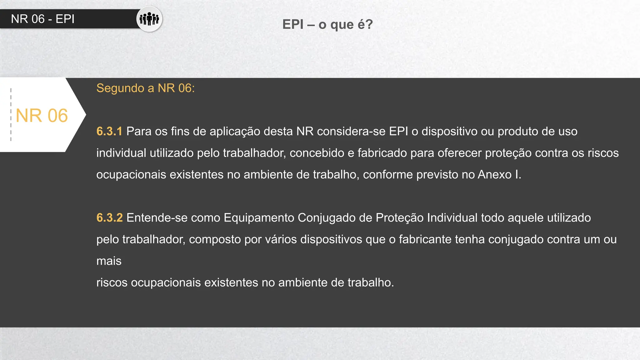NR 06 - EPI EPI – o que é?
NR 06
Segundo a NR 06:
6.3.1 Para os fins de aplicação desta NR considera-se EPI o dispositivo ou produto de uso
individual utilizado pelo trabalhador, concebido e fabricado para oferecer proteção contra os riscos
ocupacionais existentes no ambiente de trabalho, conforme previsto no Anexo I.
6.3.2 Entende-se como Equipamento Conjugado de Proteção Individual todo aquele utilizado
pelo trabalhador, composto por vários dispositivos que o fabricante tenha conjugado contra um ou
mais
riscos ocupacionais existentes no ambiente de trabalho.
 