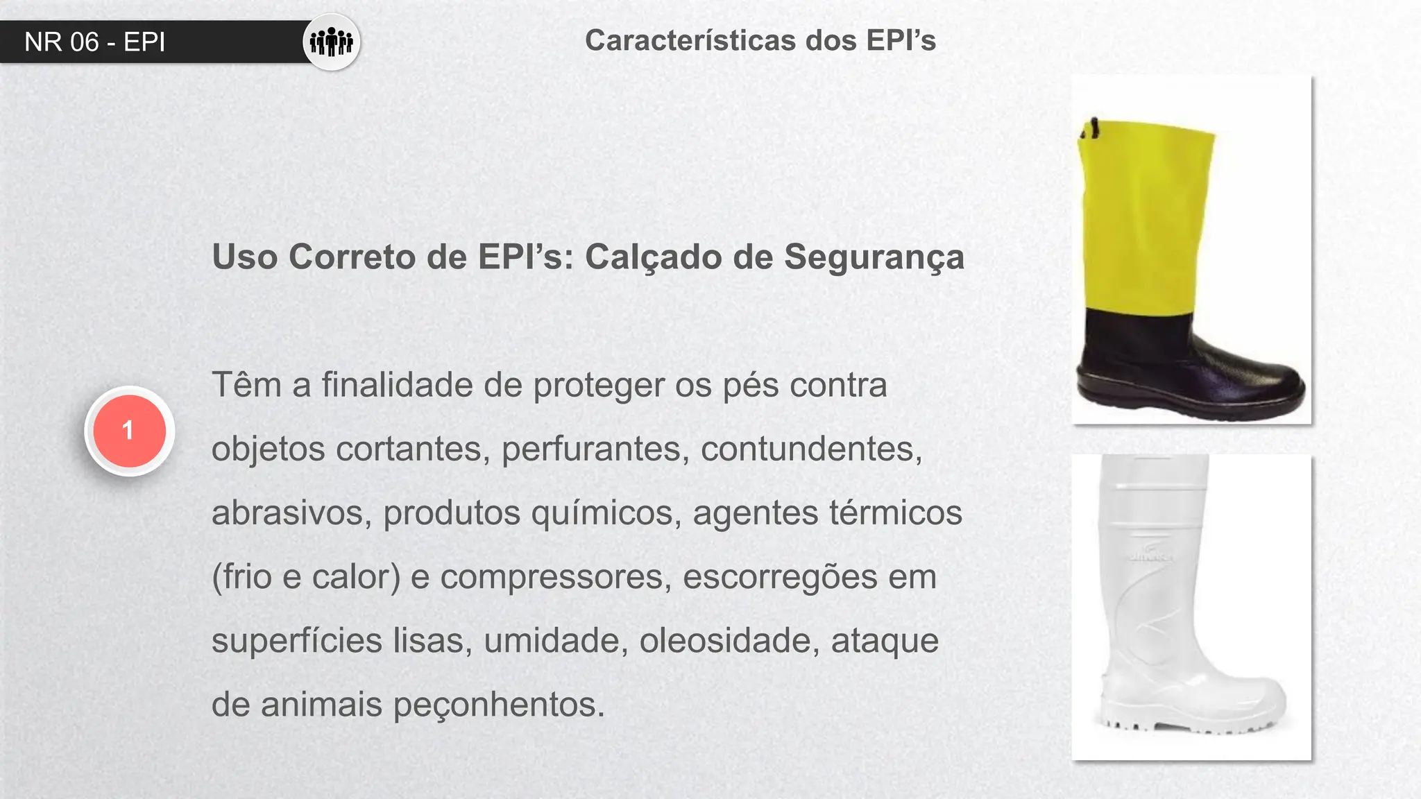 NR 06 - EPI Características dos EPI’s
1
Uso Correto de EPI’s: Calçado de Segurança
Têm a finalidade de proteger os pés contra
objetos cortantes, perfurantes, contundentes,
abrasivos, produtos químicos, agentes térmicos
(frio e calor) e compressores, escorregões em
superfícies lisas, umidade, oleosidade, ataque
de animais peçonhentos.
 